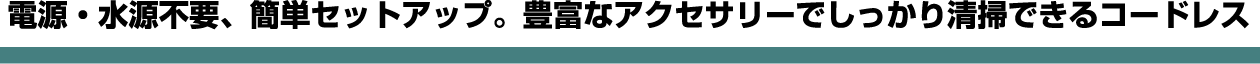 電源・水源不要、簡単セットアップ。豊富なアクセサリーでしっかり清掃できるコードレス