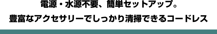 電源・水源不要、簡単セットアップ。豊富なアクセサリーでしっかり清掃できるコードレス