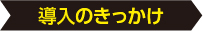 導入のきっかけ 導入のきっかけ