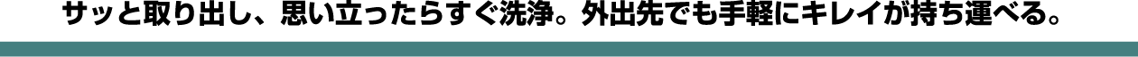 サッと取り出し、思い立ったらすぐ洗浄。外出先でも手軽にキレイが持ち運べる。
