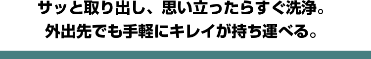 サッと取り出し、思い立ったらすぐ洗浄。外出先でも手軽にキレイが持ち運べる。