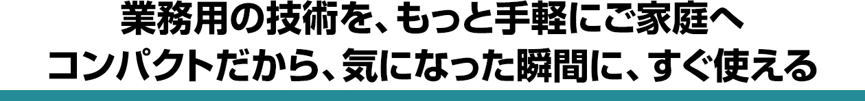 業務用の技術を、もっと手軽にご家庭へ コンパクトだから、気になった瞬間に、すぐ使える