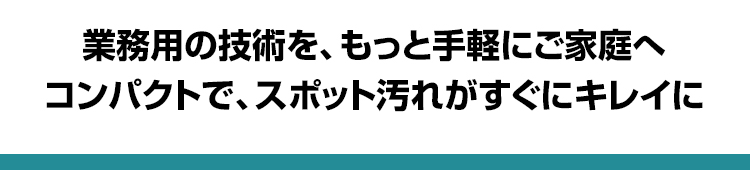 業務用の技術を、もっと手軽にご家庭へ コンパクトで、スポット汚れがすぐにキレイに