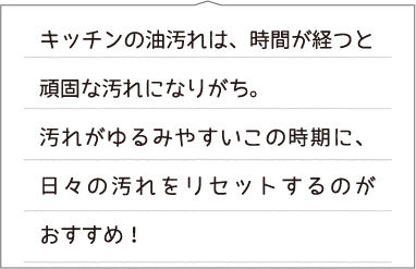 キッチンの油汚れは、時間が経つと頑固な汚れになりがち。汚れがゆるみやすいこの時期に、日々の汚れをリセットするのがおすすめ!