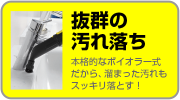 抜群の汚れ落ち 本格的なボイラー式だから、たまった汚れもスッキリ落とす!