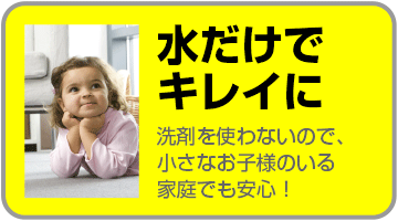 水だけでキレイに 洗剤を使わないので小さなお子様がいる家庭でも安心!