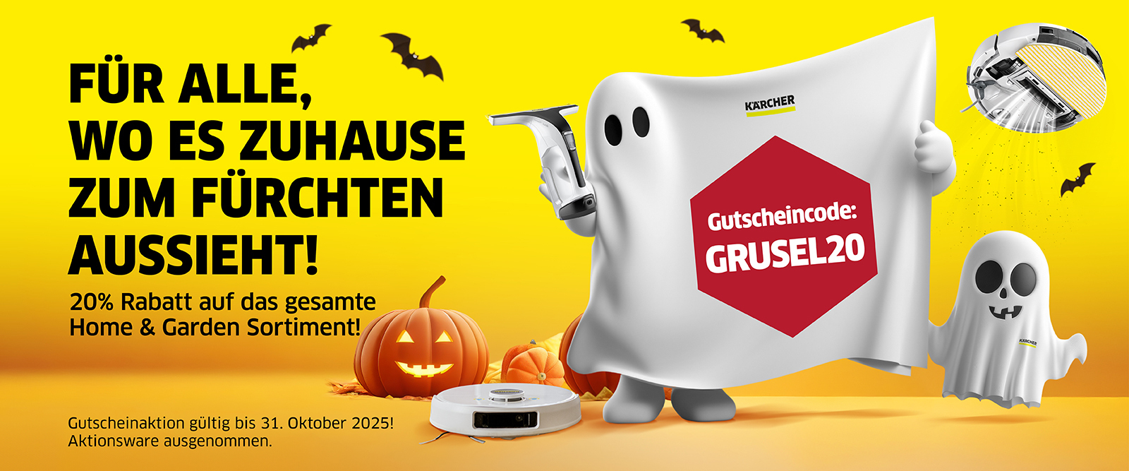 Halloween Aktion Onlineshop   Ein Halloween-Banner mit gelbem Hintergrund und schwarzem Text "FÜR ALLE, WO ES ZUHAUSE ZUM FÜRCHTEN AUSSIEHT!" und "20% Rabatt auf das gesamte Home & Garden Sortiment!" Rechts ist eine beleuchtete Kürbislaterne, ein Kärcher Saugroboter und eine größere, geisterhaft aussehende Figur in einem weißen Tuch abgebildet, die einen Kärcher Fensterreiniger hält. Das Gespenst trägt ein rotes, sechseckiges Etikett mit dem Gutscheincode "GRUSEL20". Rechts daneben schwebt ein kleinerer Geist. Schwarze Fledermäuse fliegen im Hintergrund. Die Aktion ist gültig bis 31. Oktober 2025.